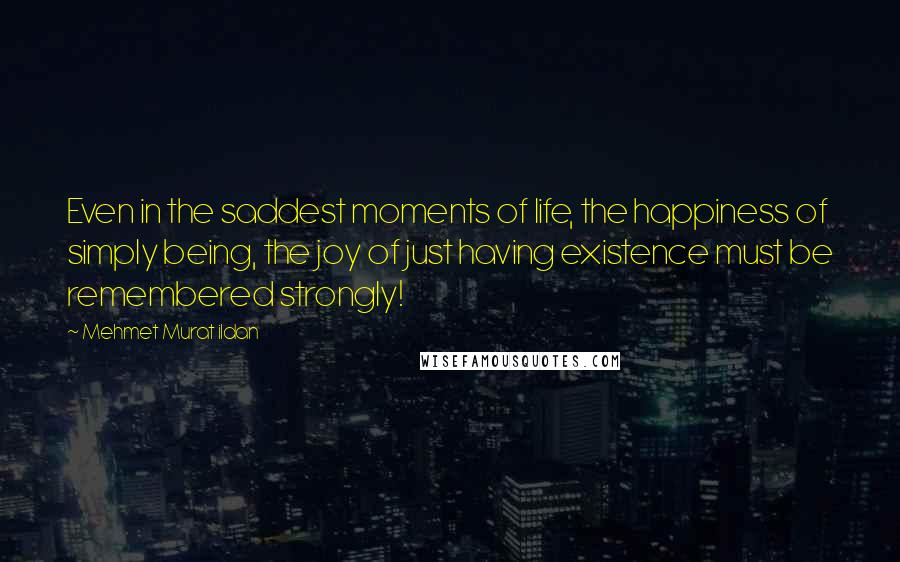 Mehmet Murat Ildan Quotes: Even in the saddest moments of life, the happiness of simply being, the joy of just having existence must be remembered strongly!