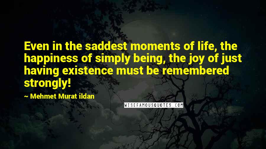 Mehmet Murat Ildan Quotes: Even in the saddest moments of life, the happiness of simply being, the joy of just having existence must be remembered strongly!