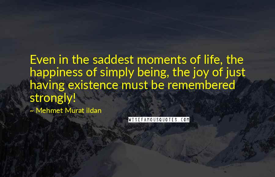 Mehmet Murat Ildan Quotes: Even in the saddest moments of life, the happiness of simply being, the joy of just having existence must be remembered strongly!
