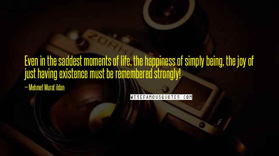 Mehmet Murat Ildan Quotes: Even in the saddest moments of life, the happiness of simply being, the joy of just having existence must be remembered strongly!