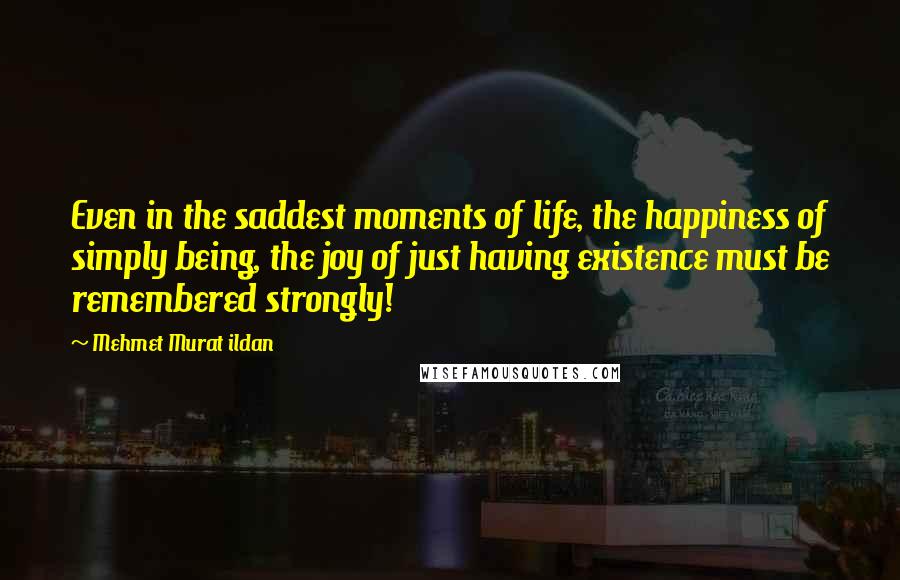 Mehmet Murat Ildan Quotes: Even in the saddest moments of life, the happiness of simply being, the joy of just having existence must be remembered strongly!