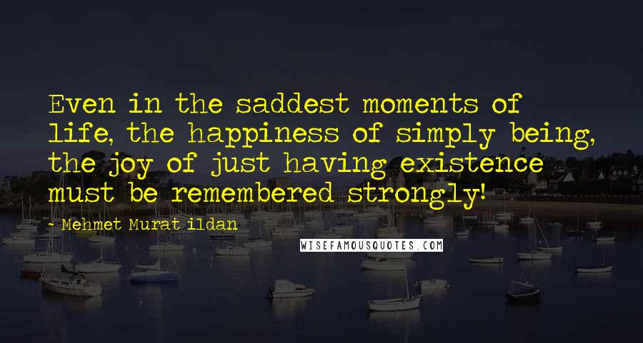 Mehmet Murat Ildan Quotes: Even in the saddest moments of life, the happiness of simply being, the joy of just having existence must be remembered strongly!