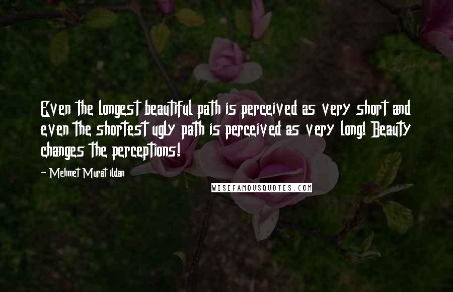 Mehmet Murat Ildan Quotes: Even the longest beautiful path is perceived as very short and even the shortest ugly path is perceived as very long! Beauty changes the perceptions!