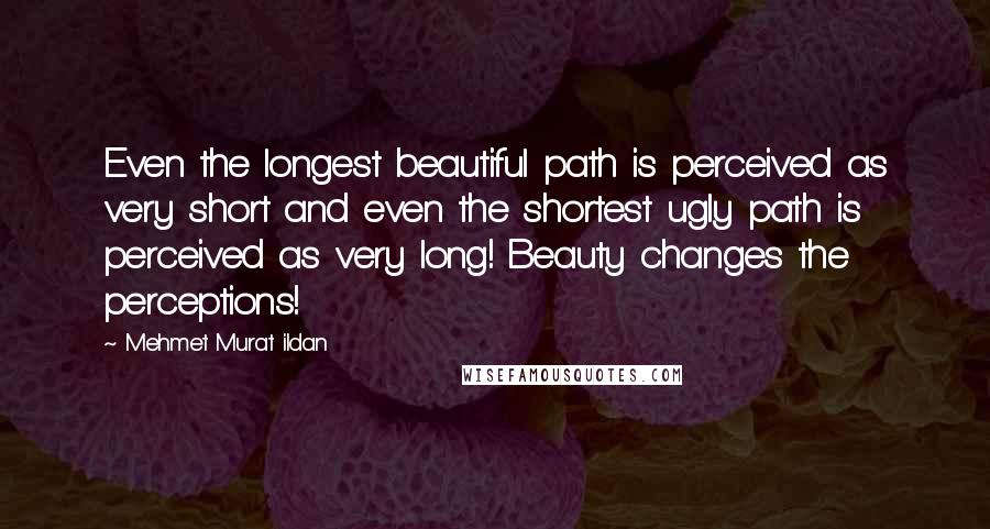 Mehmet Murat Ildan Quotes: Even the longest beautiful path is perceived as very short and even the shortest ugly path is perceived as very long! Beauty changes the perceptions!