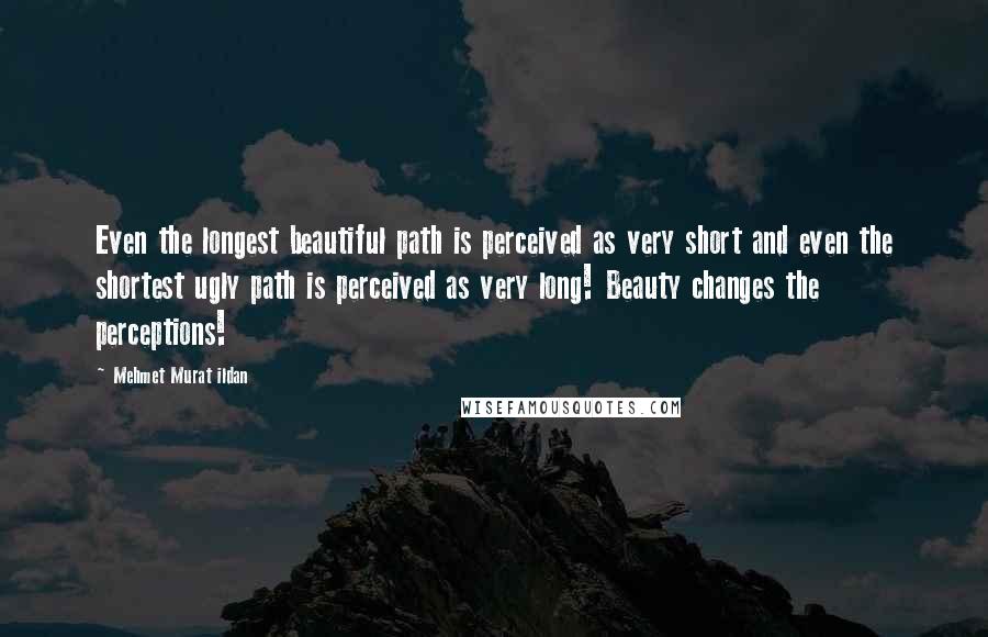 Mehmet Murat Ildan Quotes: Even the longest beautiful path is perceived as very short and even the shortest ugly path is perceived as very long! Beauty changes the perceptions!