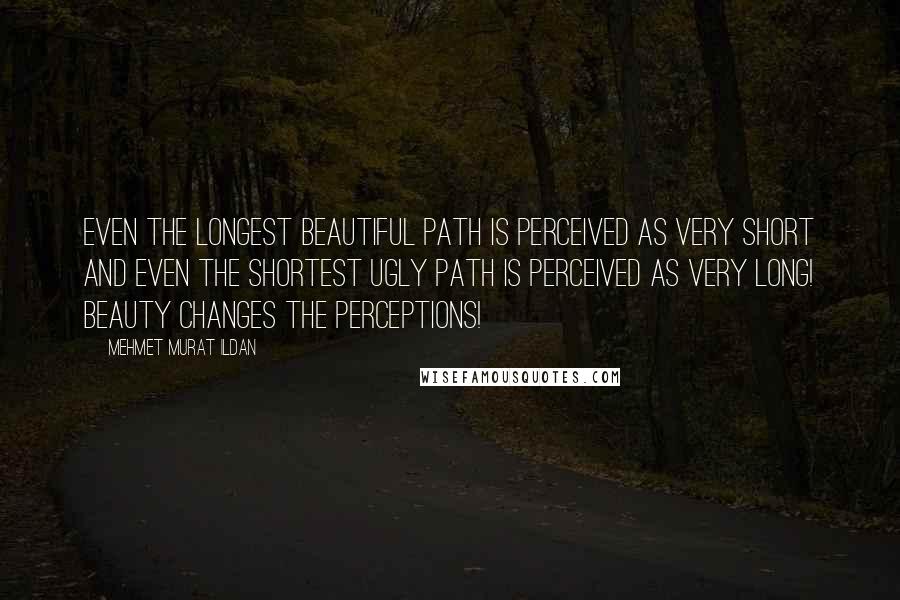 Mehmet Murat Ildan Quotes: Even the longest beautiful path is perceived as very short and even the shortest ugly path is perceived as very long! Beauty changes the perceptions!