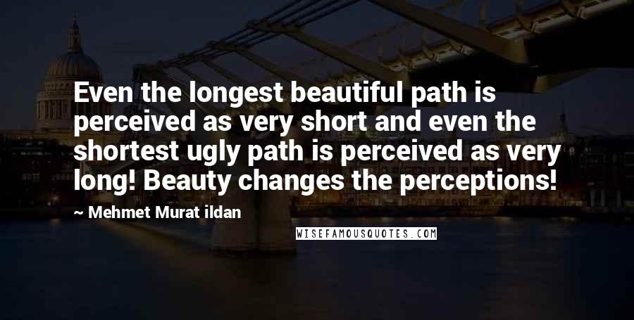 Mehmet Murat Ildan Quotes: Even the longest beautiful path is perceived as very short and even the shortest ugly path is perceived as very long! Beauty changes the perceptions!