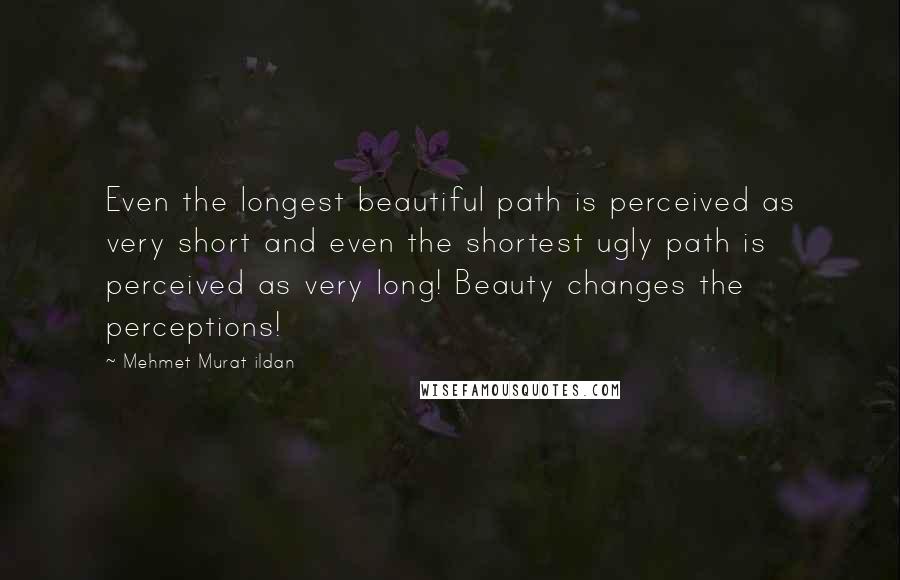 Mehmet Murat Ildan Quotes: Even the longest beautiful path is perceived as very short and even the shortest ugly path is perceived as very long! Beauty changes the perceptions!