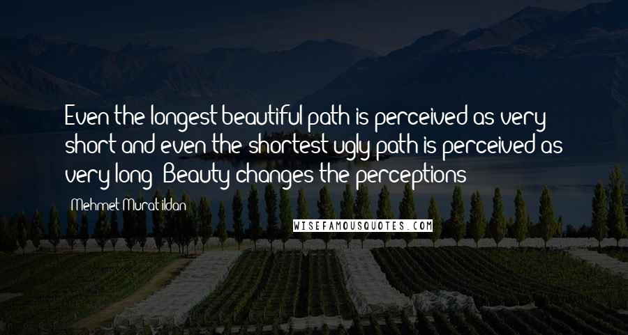 Mehmet Murat Ildan Quotes: Even the longest beautiful path is perceived as very short and even the shortest ugly path is perceived as very long! Beauty changes the perceptions!