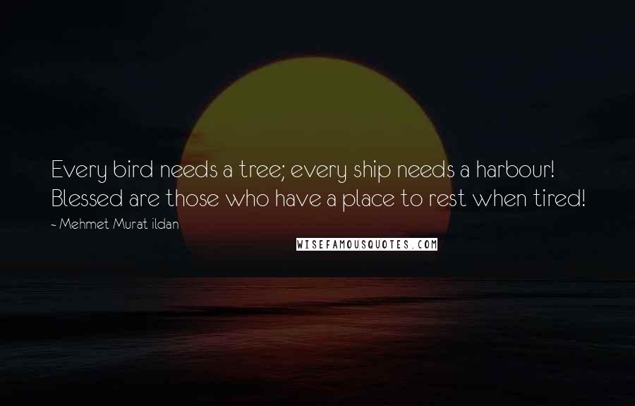 Mehmet Murat Ildan Quotes: Every bird needs a tree; every ship needs a harbour! Blessed are those who have a place to rest when tired!