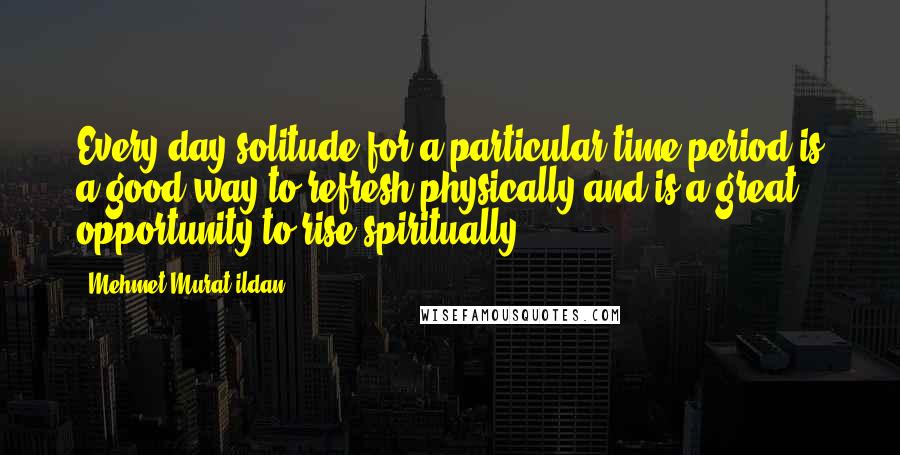 Mehmet Murat Ildan Quotes: Every day solitude for a particular time period is a good way to refresh physically and is a great opportunity to rise spiritually!