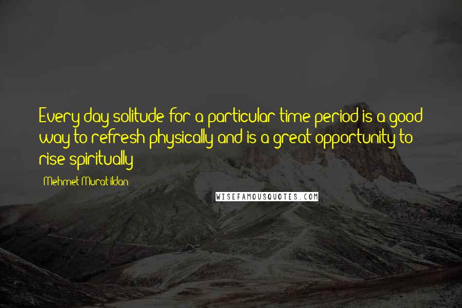 Mehmet Murat Ildan Quotes: Every day solitude for a particular time period is a good way to refresh physically and is a great opportunity to rise spiritually!