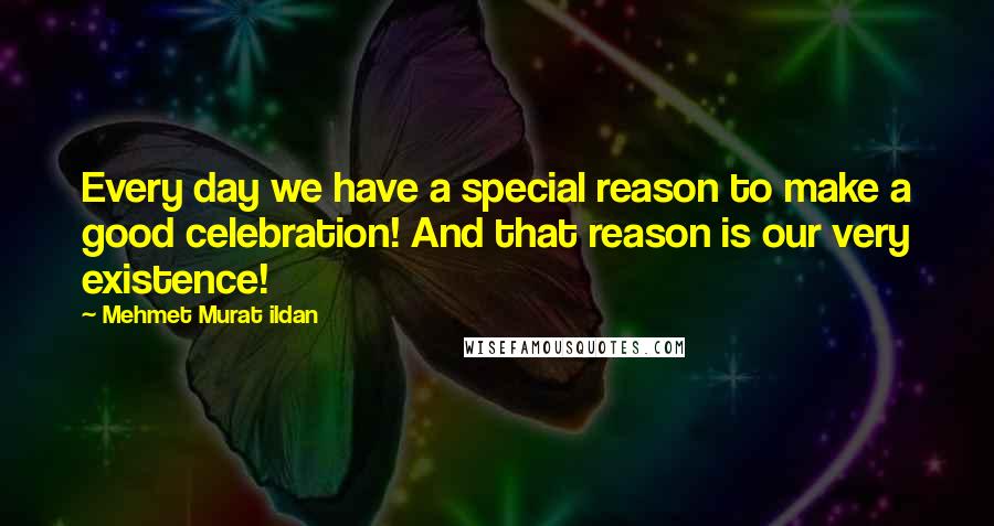 Mehmet Murat Ildan Quotes: Every day we have a special reason to make a good celebration! And that reason is our very existence!