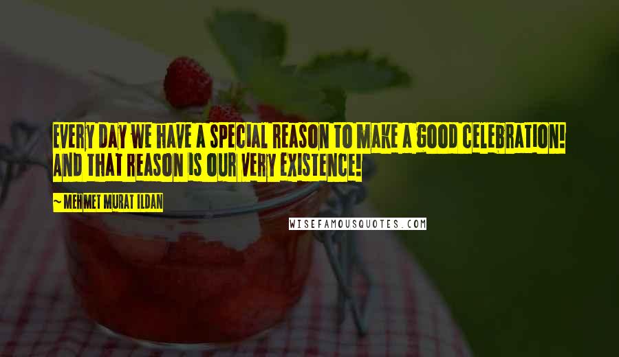 Mehmet Murat Ildan Quotes: Every day we have a special reason to make a good celebration! And that reason is our very existence!
