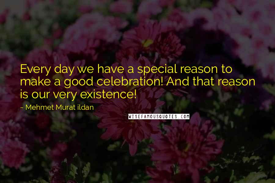 Mehmet Murat Ildan Quotes: Every day we have a special reason to make a good celebration! And that reason is our very existence!