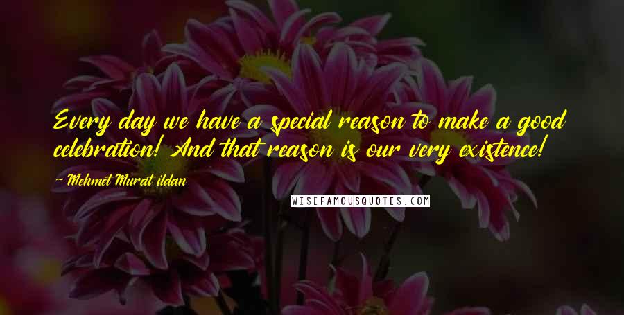 Mehmet Murat Ildan Quotes: Every day we have a special reason to make a good celebration! And that reason is our very existence!