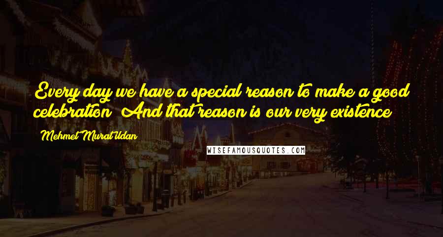 Mehmet Murat Ildan Quotes: Every day we have a special reason to make a good celebration! And that reason is our very existence!