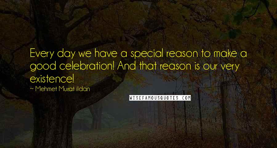 Mehmet Murat Ildan Quotes: Every day we have a special reason to make a good celebration! And that reason is our very existence!