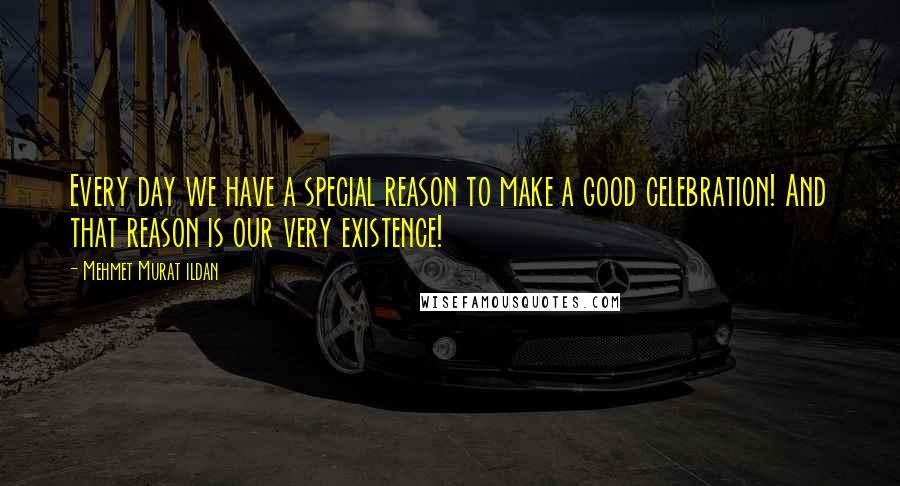 Mehmet Murat Ildan Quotes: Every day we have a special reason to make a good celebration! And that reason is our very existence!