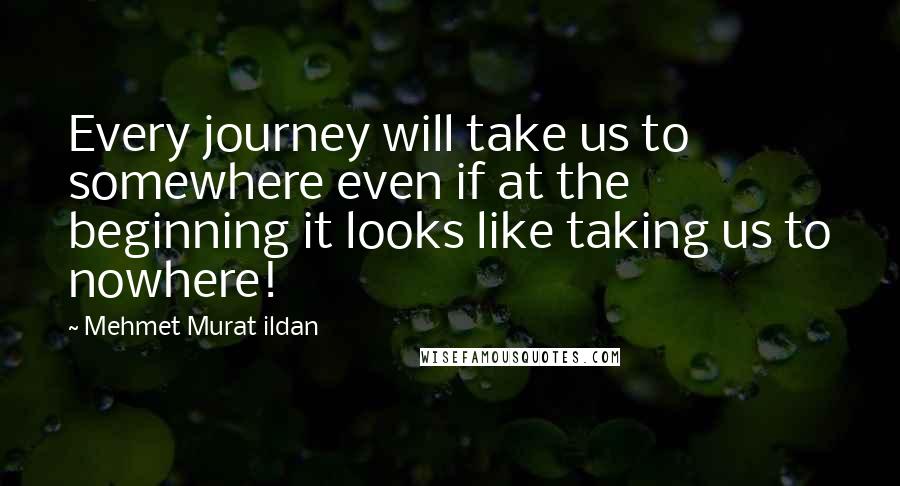 Mehmet Murat Ildan Quotes: Every journey will take us to somewhere even if at the beginning it looks like taking us to nowhere!