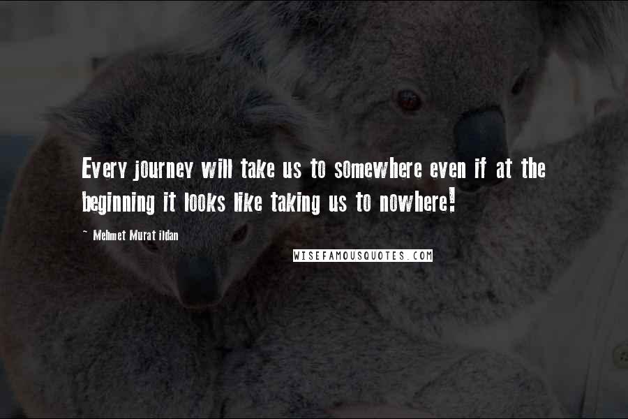 Mehmet Murat Ildan Quotes: Every journey will take us to somewhere even if at the beginning it looks like taking us to nowhere!