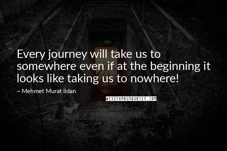 Mehmet Murat Ildan Quotes: Every journey will take us to somewhere even if at the beginning it looks like taking us to nowhere!