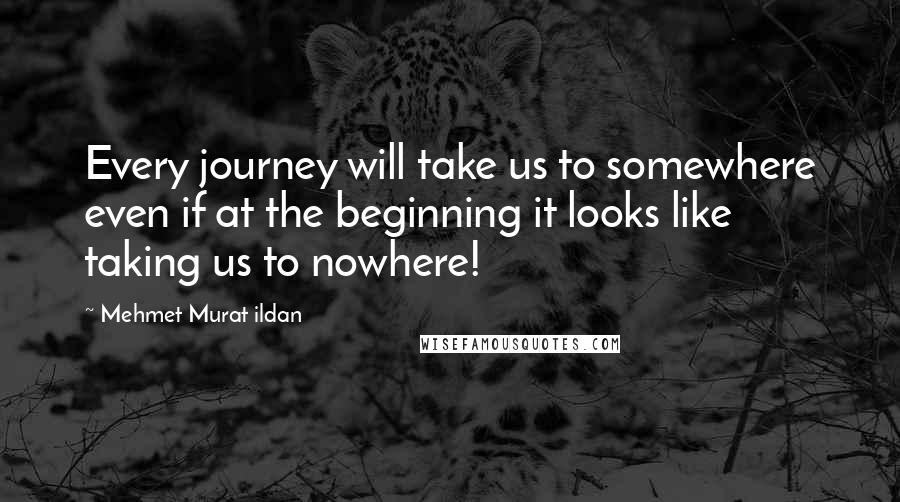 Mehmet Murat Ildan Quotes: Every journey will take us to somewhere even if at the beginning it looks like taking us to nowhere!