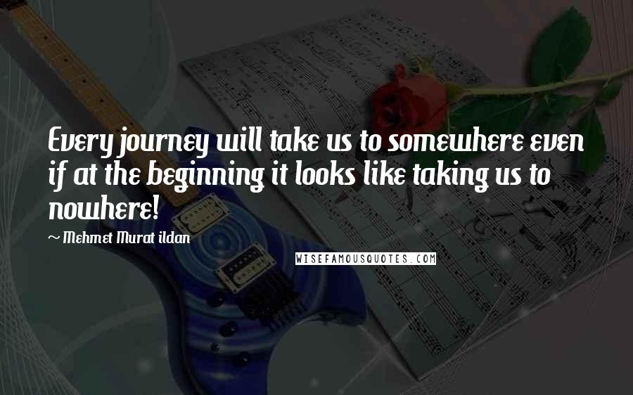 Mehmet Murat Ildan Quotes: Every journey will take us to somewhere even if at the beginning it looks like taking us to nowhere!