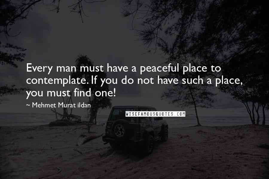 Mehmet Murat Ildan Quotes: Every man must have a peaceful place to contemplate. If you do not have such a place, you must find one!