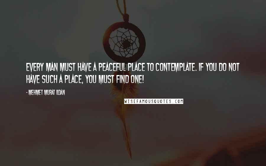 Mehmet Murat Ildan Quotes: Every man must have a peaceful place to contemplate. If you do not have such a place, you must find one!