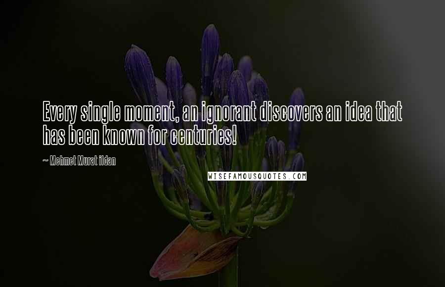 Mehmet Murat Ildan Quotes: Every single moment, an ignorant discovers an idea that has been known for centuries!