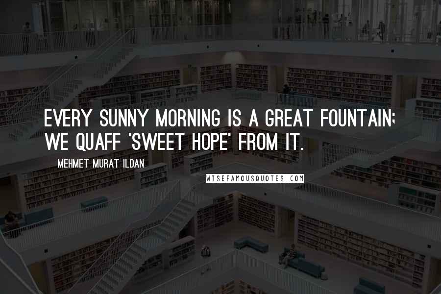 Mehmet Murat Ildan Quotes: Every sunny morning is a great fountain; we quaff 'sweet hope' from it.