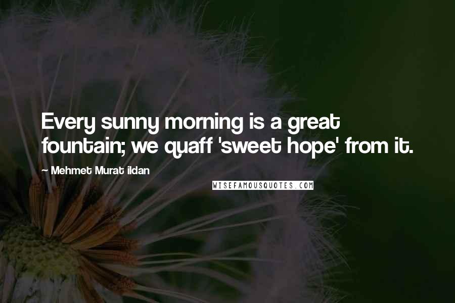 Mehmet Murat Ildan Quotes: Every sunny morning is a great fountain; we quaff 'sweet hope' from it.