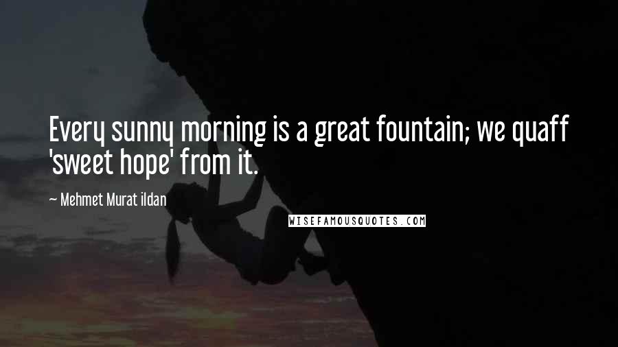 Mehmet Murat Ildan Quotes: Every sunny morning is a great fountain; we quaff 'sweet hope' from it.