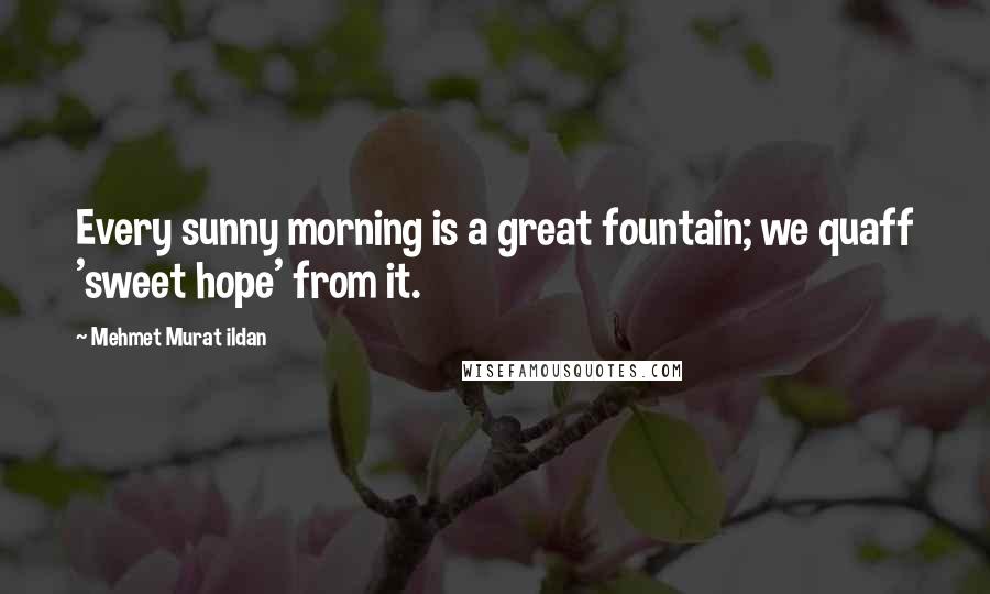 Mehmet Murat Ildan Quotes: Every sunny morning is a great fountain; we quaff 'sweet hope' from it.