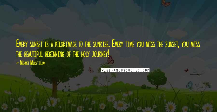 Mehmet Murat Ildan Quotes: Every sunset is a pilgrimage to the sunrise. Every time you miss the sunset, you miss the beautiful beginning of the holy journey!