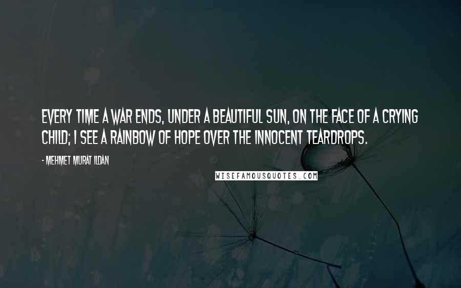 Mehmet Murat Ildan Quotes: Every time a war ends, under a beautiful sun, on the face of a crying child; I see a rainbow of hope over the innocent teardrops.