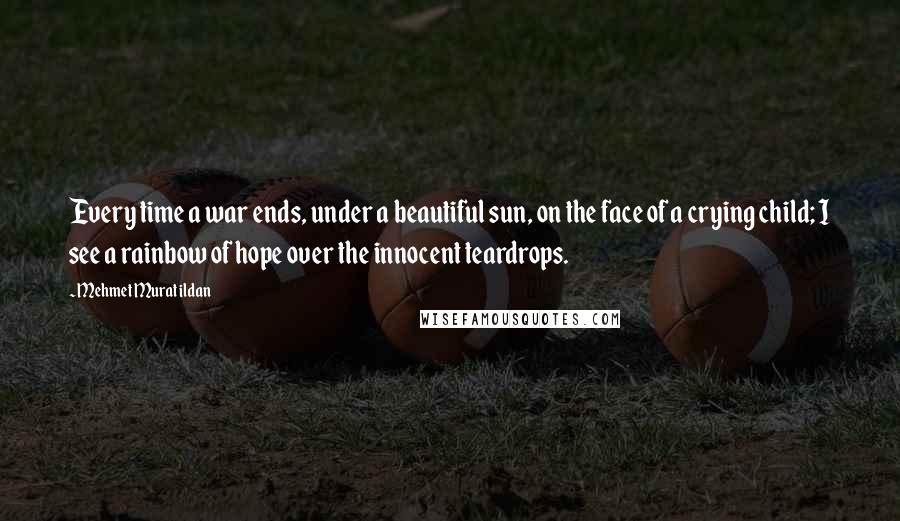 Mehmet Murat Ildan Quotes: Every time a war ends, under a beautiful sun, on the face of a crying child; I see a rainbow of hope over the innocent teardrops.