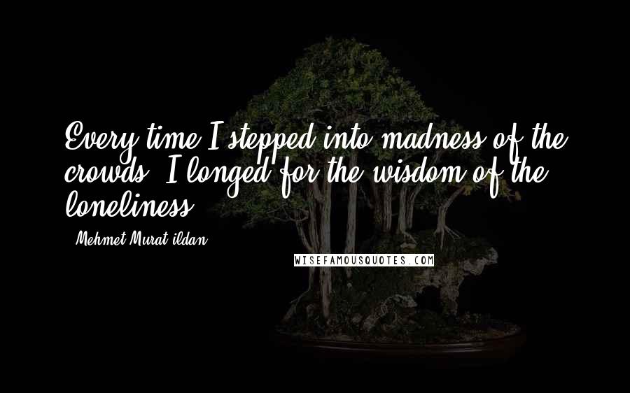 Mehmet Murat Ildan Quotes: Every time I stepped into madness of the crowds, I longed for the wisdom of the loneliness.