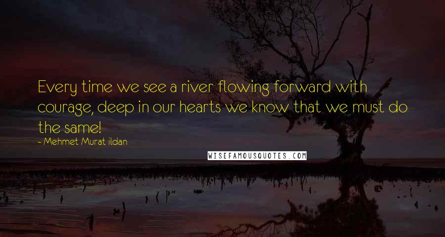 Mehmet Murat Ildan Quotes: Every time we see a river flowing forward with courage, deep in our hearts we know that we must do the same!