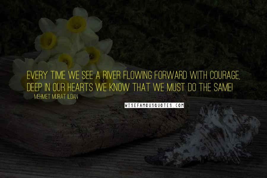 Mehmet Murat Ildan Quotes: Every time we see a river flowing forward with courage, deep in our hearts we know that we must do the same!