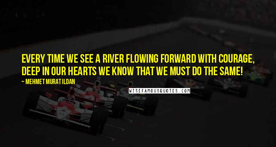 Mehmet Murat Ildan Quotes: Every time we see a river flowing forward with courage, deep in our hearts we know that we must do the same!