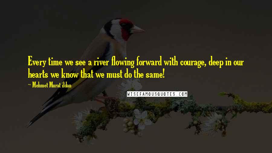 Mehmet Murat Ildan Quotes: Every time we see a river flowing forward with courage, deep in our hearts we know that we must do the same!