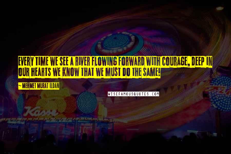 Mehmet Murat Ildan Quotes: Every time we see a river flowing forward with courage, deep in our hearts we know that we must do the same!