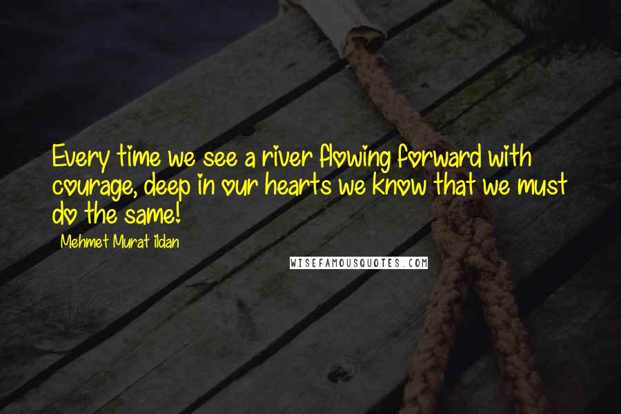 Mehmet Murat Ildan Quotes: Every time we see a river flowing forward with courage, deep in our hearts we know that we must do the same!