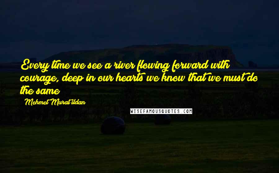 Mehmet Murat Ildan Quotes: Every time we see a river flowing forward with courage, deep in our hearts we know that we must do the same!