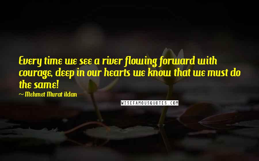 Mehmet Murat Ildan Quotes: Every time we see a river flowing forward with courage, deep in our hearts we know that we must do the same!