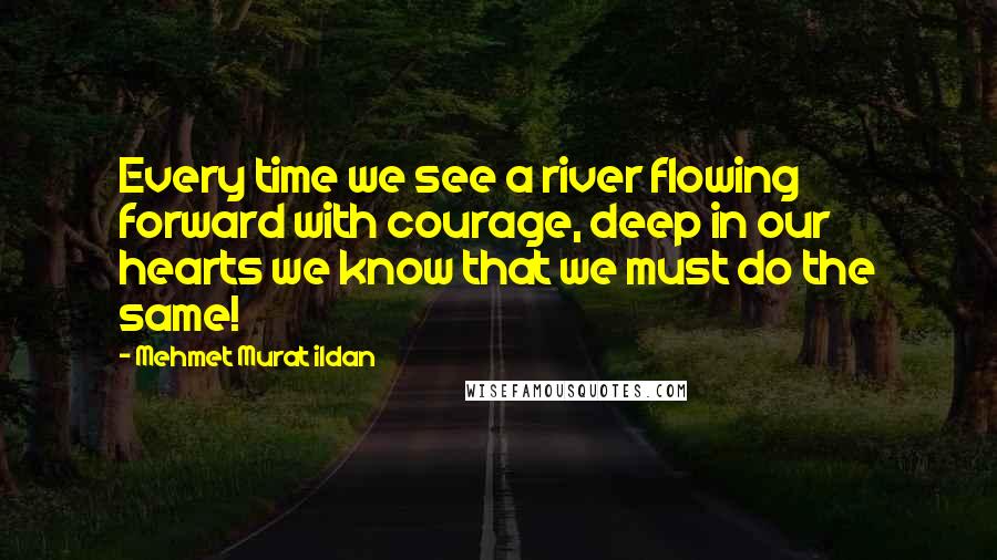 Mehmet Murat Ildan Quotes: Every time we see a river flowing forward with courage, deep in our hearts we know that we must do the same!