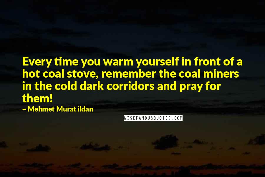 Mehmet Murat Ildan Quotes: Every time you warm yourself in front of a hot coal stove, remember the coal miners in the cold dark corridors and pray for them!