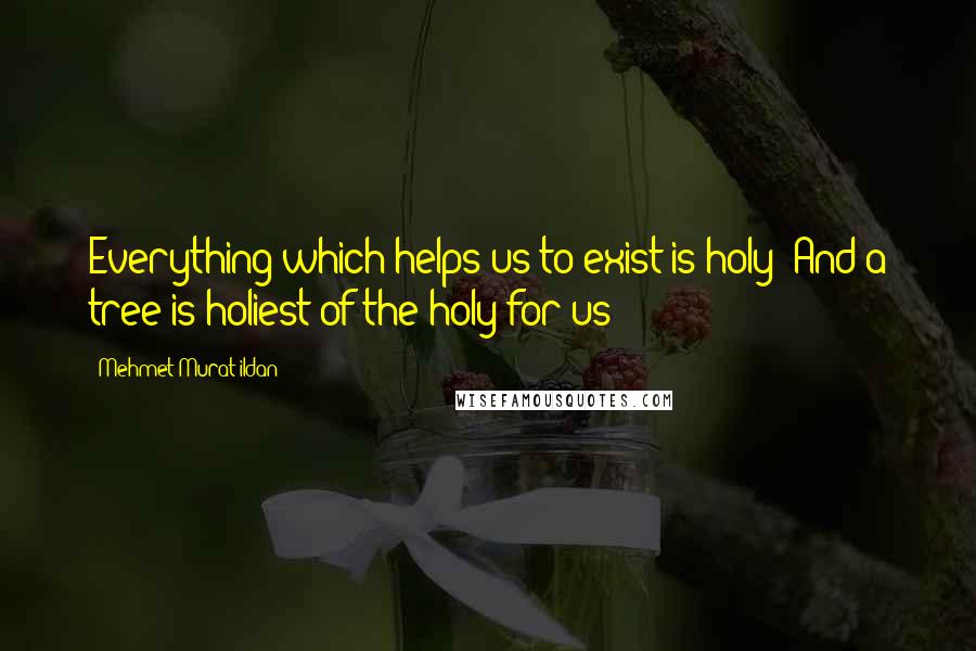 Mehmet Murat Ildan Quotes: Everything which helps us to exist is holy! And a tree is holiest of the holy for us!